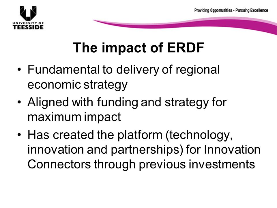The impact of ERDF Fundamental to delivery of regional economic strategy Aligned with funding and strategy for maximum impact Has created the platform (technology, innovation and partnerships) for Innovation Connectors through previous investments