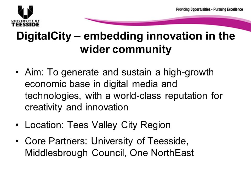 DigitalCity – embedding innovation in the wider community Aim: To generate and sustain a high-growth economic base in digital media and technologies, with a world-class reputation for creativity and innovation Location: Tees Valley City Region Core Partners: University of Teesside, Middlesbrough Council, One NorthEast