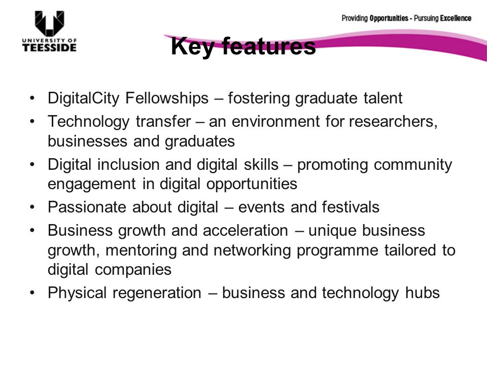 Key features DigitalCity Fellowships – fostering graduate talent Technology transfer – an environment for researchers, businesses and graduates Digital inclusion and digital skills – promoting community engagement in digital opportunities Passionate about digital – events and festivals Business growth and acceleration – unique business growth, mentoring and networking programme tailored to digital companies Physical regeneration – business and technology hubs
