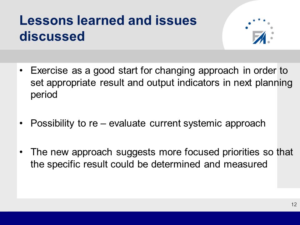 Lessons learned and issues discussed Exercise as a good start for changing approach in order to set appropriate result and output indicators in next planning period Possibility to re – evaluate current systemic approach The new approach suggests more focused priorities so that the specific result could be determined and measured 12