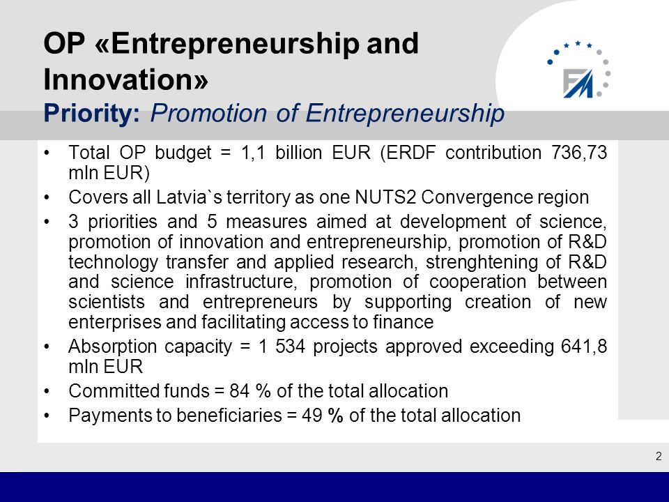 OP «Entrepreneurship and Innovation» Priority: Promotion of Entrepreneurship Total OP budget = 1,1 billion EUR (ERDF contribution 736,73 mln EUR) Covers all Latvia`s territory as one NUTS2 Convergence region 3 priorities and 5 measures aimed at development of science, promotion of innovation and entrepreneurship, promotion of R&D technology transfer and applied research, strenghtening of R&D and science infrastructure, promotion of cooperation between scientists and entrepreneurs by supporting creation of new enterprises and facilitating access to finance Absorption capacity = projects approved exceeding 641,8 mln EUR Committed funds = 84 % of the total allocation Payments to beneficiaries = 49 % of the total allocation 2