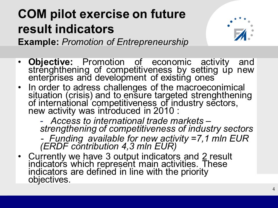 COM pilot exercise on future result indicators Example: Promotion of Entrepreneurship Objective: Promotion of economic activity and strenghthening of competitiveness by setting up new enterprises and development of existing ones In order to adress challenges of the macroeconimical situation (crisis) and to ensure targeted strenghthening of international competitiveness of industry sectors, new activity was introduced in 2010 : - Access to international trade markets – strengthening of competitiveness of industry sectors - Funding available for new activity =7,1 mln EUR (ERDF contribution 4,3 mln EUR) Currently we have 3 output indicators and 2 result indicators which represent main activities.