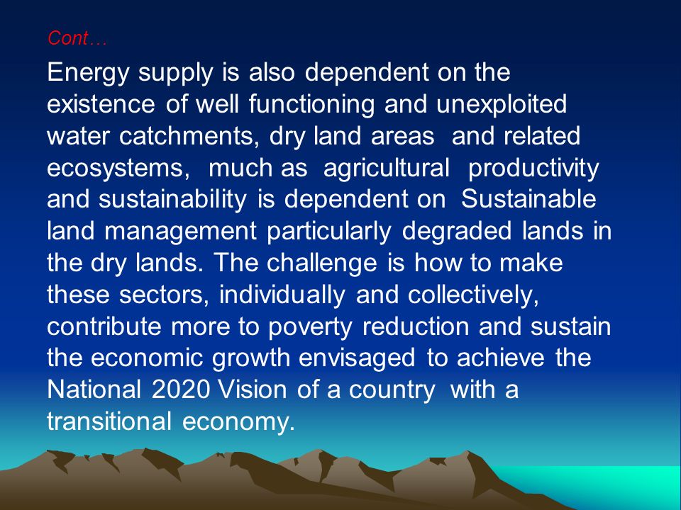Cont… Energy supply is also dependent on the existence of well functioning and unexploited water catchments, dry land areas and related ecosystems, much as agricultural productivity and sustainability is dependent on Sustainable land management particularly degraded lands in the dry lands.