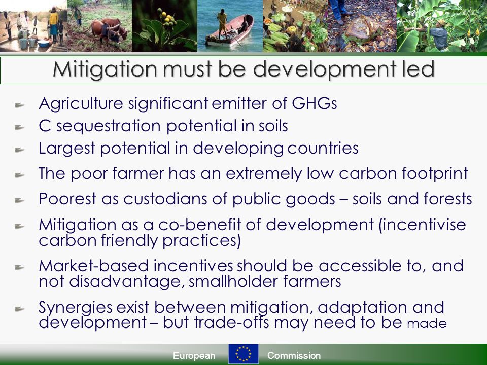 EuropeanCommission Agriculture significant emitter of GHGs C sequestration potential in soils Largest potential in developing countries The poor farmer has an extremely low carbon footprint Poorest as custodians of public goods – soils and forests Mitigation as a co-benefit of development (incentivise carbon friendly practices) Market-based incentives should be accessible to, and not disadvantage, smallholder farmers Synergies exist between mitigation, adaptation and development – but trade-offs may need to be made Mitigation must be development led