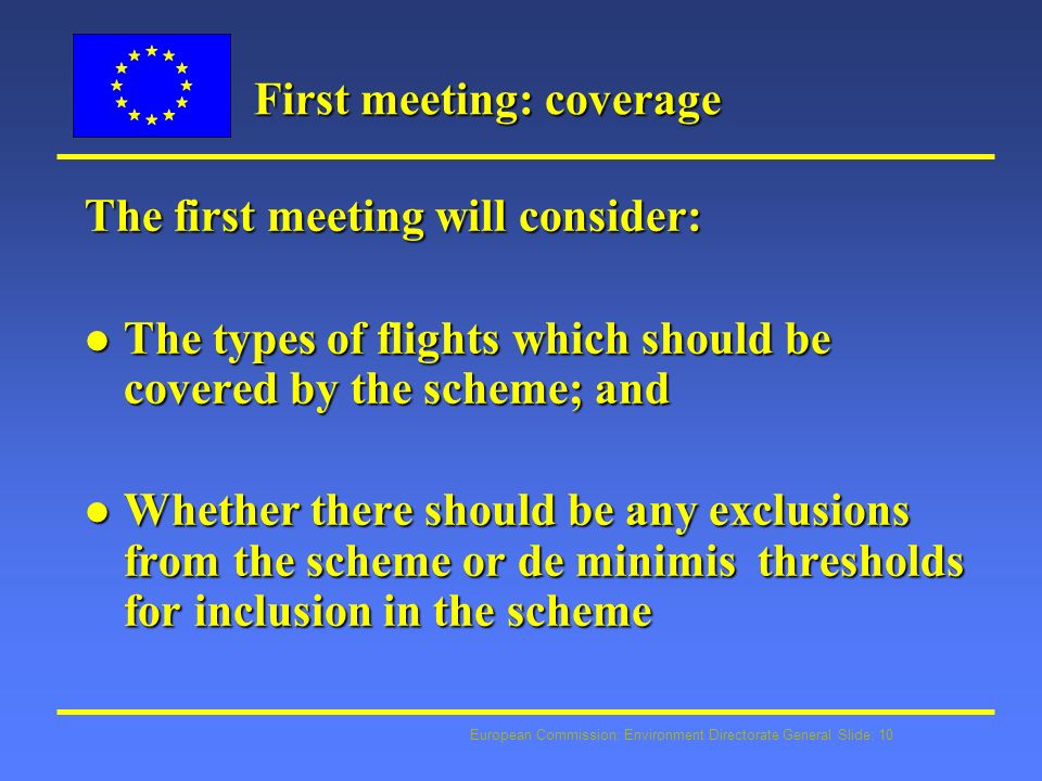 European Commission: Environment Directorate General Slide: 10 First meeting: coverage The first meeting will consider: l The types of flights which should be covered by the scheme; and l Whether there should be any exclusions from the scheme or de minimis thresholds for inclusion in the scheme