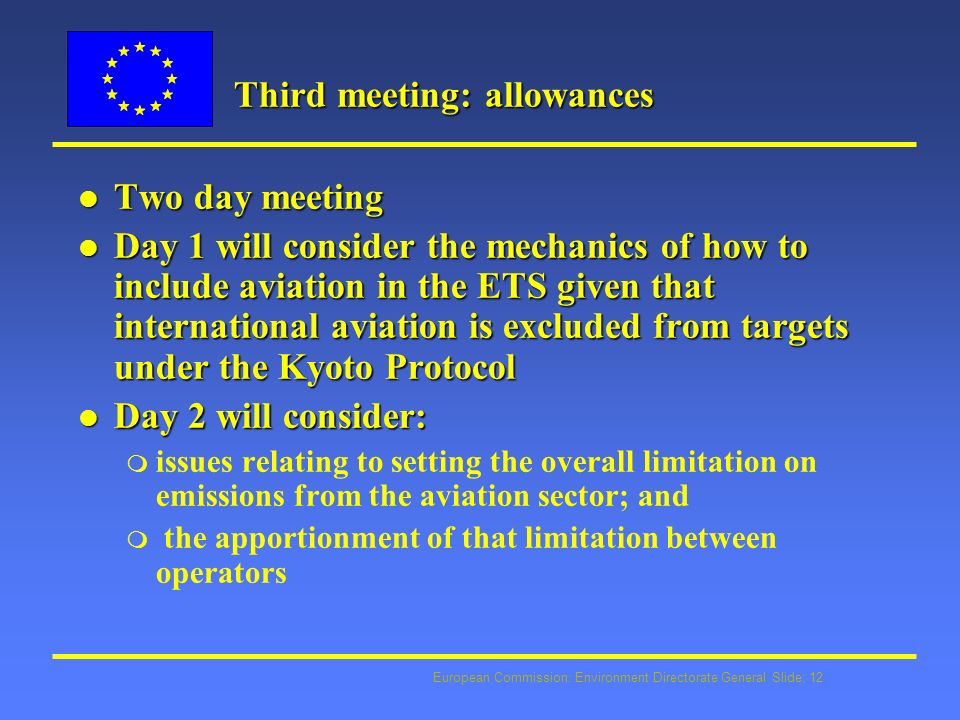 European Commission: Environment Directorate General Slide: 12 Third meeting: allowances l Two day meeting l Day 1 will consider the mechanics of how to include aviation in the ETS given that international aviation is excluded from targets under the Kyoto Protocol l Day 2 will consider: m issues relating to setting the overall limitation on emissions from the aviation sector; and m the apportionment of that limitation between operators