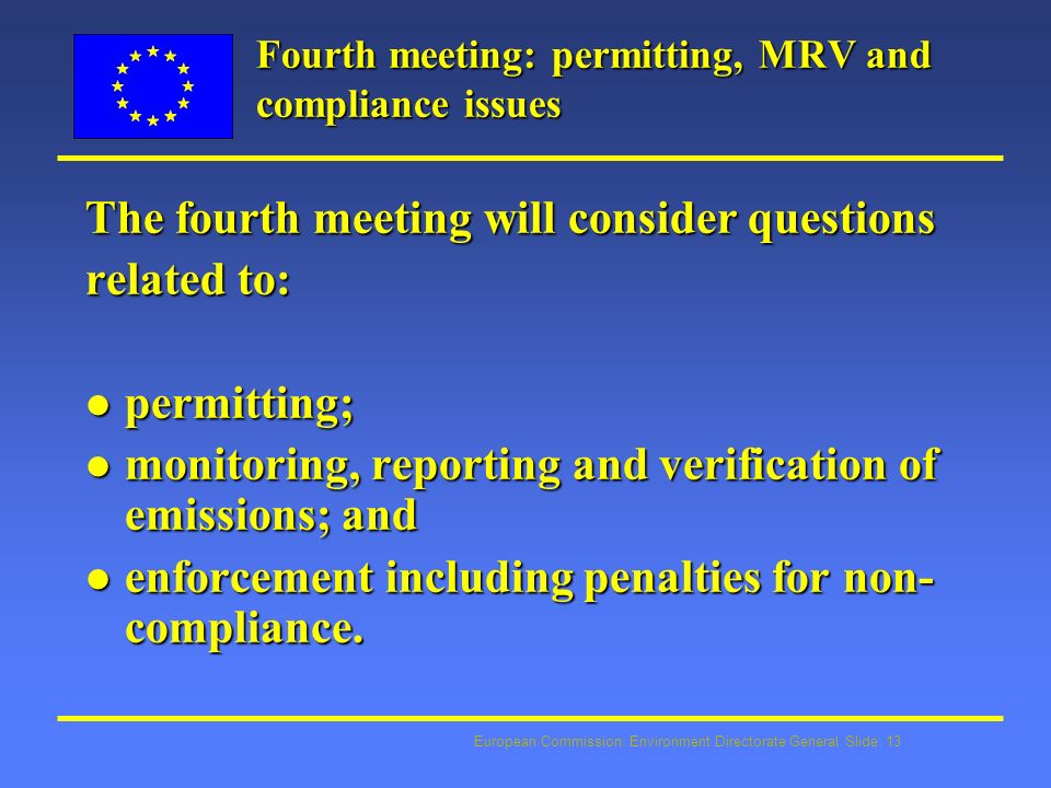 European Commission: Environment Directorate General Slide: 13 Fourth meeting: permitting, MRV and compliance issues The fourth meeting will consider questions related to: l permitting; l monitoring, reporting and verification of emissions; and l enforcement including penalties for non- compliance.