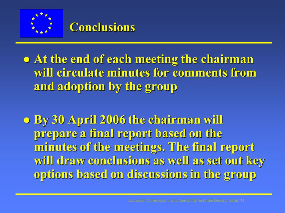 European Commission: Environment Directorate General Slide: 14 Conclusions l At the end of each meeting the chairman will circulate minutes for comments from and adoption by the group l By 30 April 2006 the chairman will prepare a final report based on the minutes of the meetings.