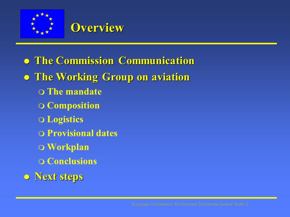 European Commission: Environment Directorate General Slide: 2 Overview l The Commission Communication l The Working Group on aviation m The mandate m Composition m Logistics m Provisional dates m Workplan m Conclusions l Next steps