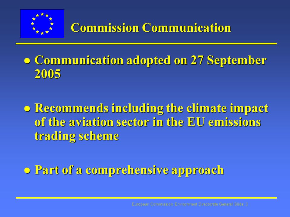 European Commission: Environment Directorate General Slide: 3 Commission Communication l Communication adopted on 27 September 2005 l Recommends including the climate impact of the aviation sector in the EU emissions trading scheme l Part of a comprehensive approach