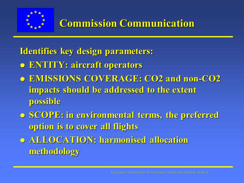 European Commission: Environment Directorate General Slide: 4 Commission Communication Identifies key design parameters: l ENTITY: aircraft operators l EMISSIONS COVERAGE: CO2 and non-CO2 impacts should be addressed to the extent possible l SCOPE: in environmental terms, the preferred option is to cover all flights l ALLOCATION: harmonised allocation methodology