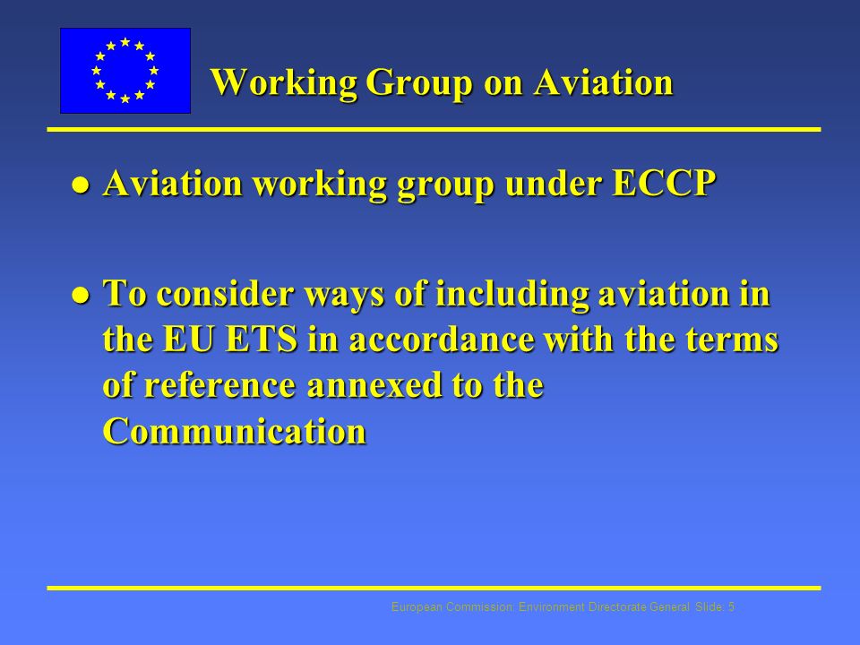 European Commission: Environment Directorate General Slide: 5 Working Group on Aviation l Aviation working group under ECCP l To consider ways of including aviation in the EU ETS in accordance with the terms of reference annexed to the Communication