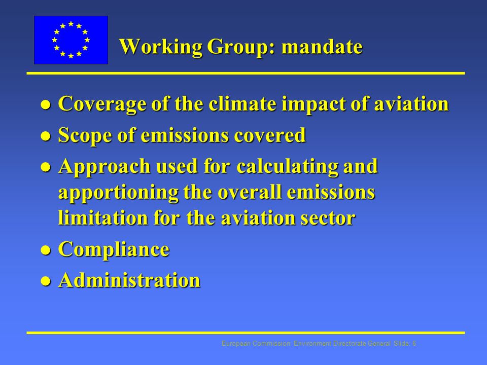 European Commission: Environment Directorate General Slide: 6 Working Group: mandate l Coverage of the climate impact of aviation l Scope of emissions covered l Approach used for calculating and apportioning the overall emissions limitation for the aviation sector l Compliance l Administration
