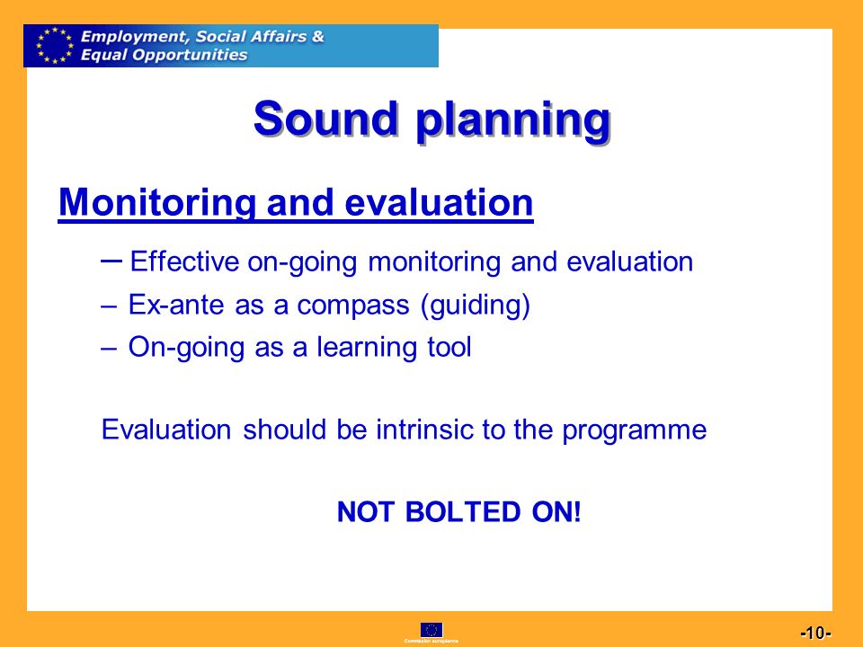 Commission européenne Sound planning Monitoring and evaluation –E–Effective on-going monitoring and evaluation –E–Ex-ante as a compass (guiding) –O–On-going as a learning tool Evaluation should be intrinsic to the programme NOT BOLTED ON!
