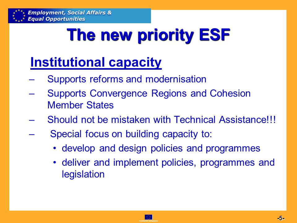 Commission européenne The new priority ESF Institutional capacity –Supports reforms and modernisation –Supports Convergence Regions and Cohesion Member States –Should not be mistaken with Technical Assistance!!.