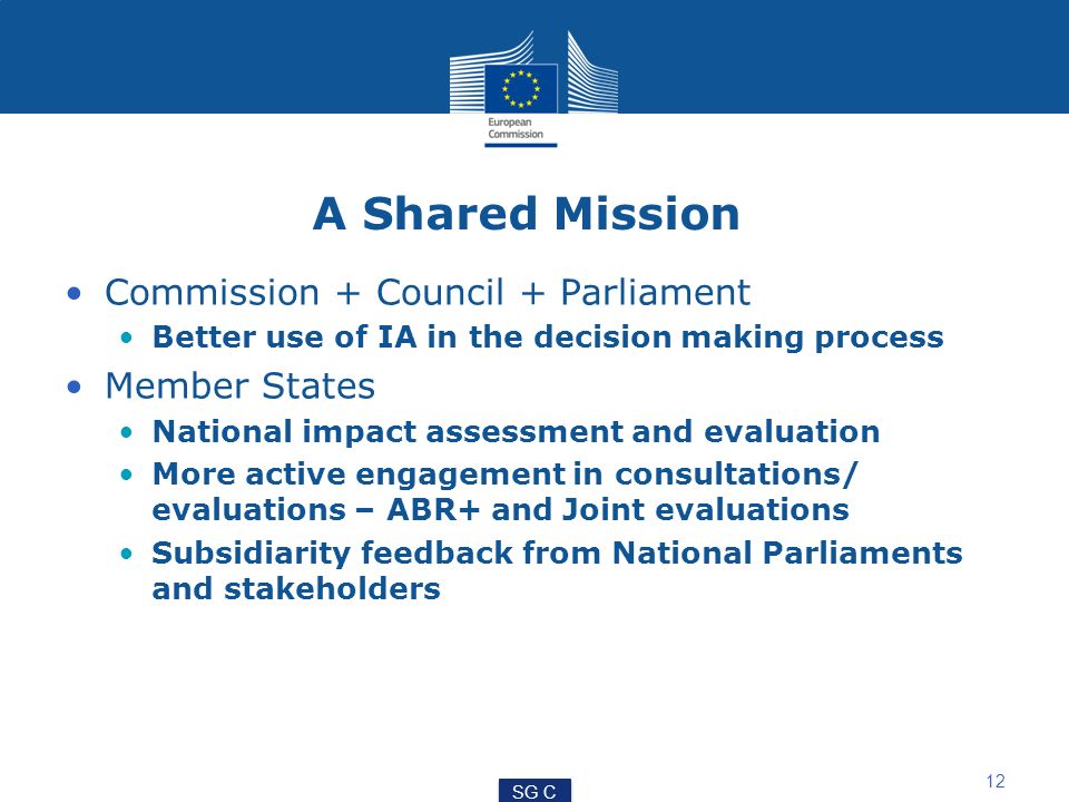 A Shared Mission Commission + Council + Parliament Better use of IA in the decision making process Member States National impact assessment and evaluation More active engagement in consultations/ evaluations – ABR+ and Joint evaluations Subsidiarity feedback from National Parliaments and stakeholders 12 SG C