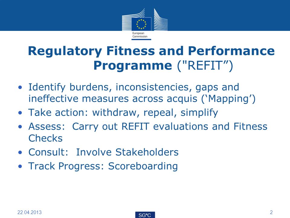 Regulatory Fitness and Performance Programme ( REFIT) Identify burdens, inconsistencies, gaps and ineffective measures across acquis (Mapping) Take action: withdraw, repeal, simplify Assess: Carry out REFIT evaluations and Fitness Checks Consult: Involve Stakeholders Track Progress: Scoreboarding SG*C