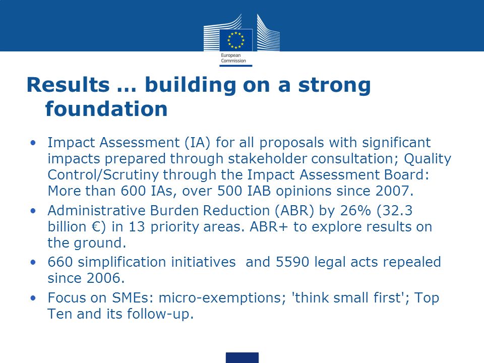 Results … building on a strong foundation Impact Assessment (IA) for all proposals with significant impacts prepared through stakeholder consultation; Quality Control/Scrutiny through the Impact Assessment Board: More than 600 IAs, over 500 IAB opinions since 2007.