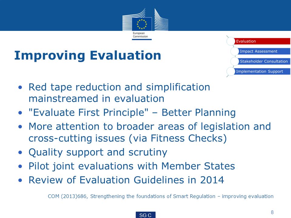 Improving Evaluation Red tape reduction and simplification mainstreamed in evaluation Evaluate First Principle – Better Planning More attention to broader areas of legislation and cross-cutting issues (via Fitness Checks) Quality support and scrutiny Pilot joint evaluations with Member States Review of Evaluation Guidelines in 2014 COM (2013)686, Strengthening the foundations of Smart Regulation – improving evaluation 8 SG C