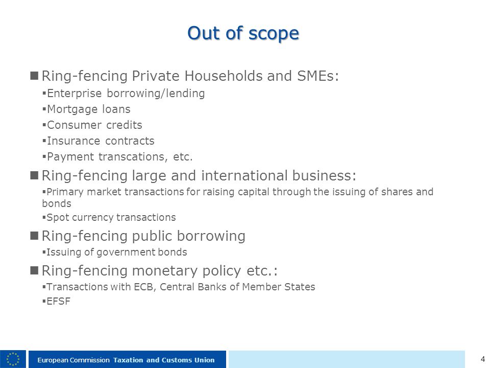 4 European Commission Taxation and Customs Union Out of scope Ring-fencing Private Households and SMEs: Enterprise borrowing/lending Mortgage loans Consumer credits Insurance contracts Payment transcations, etc.