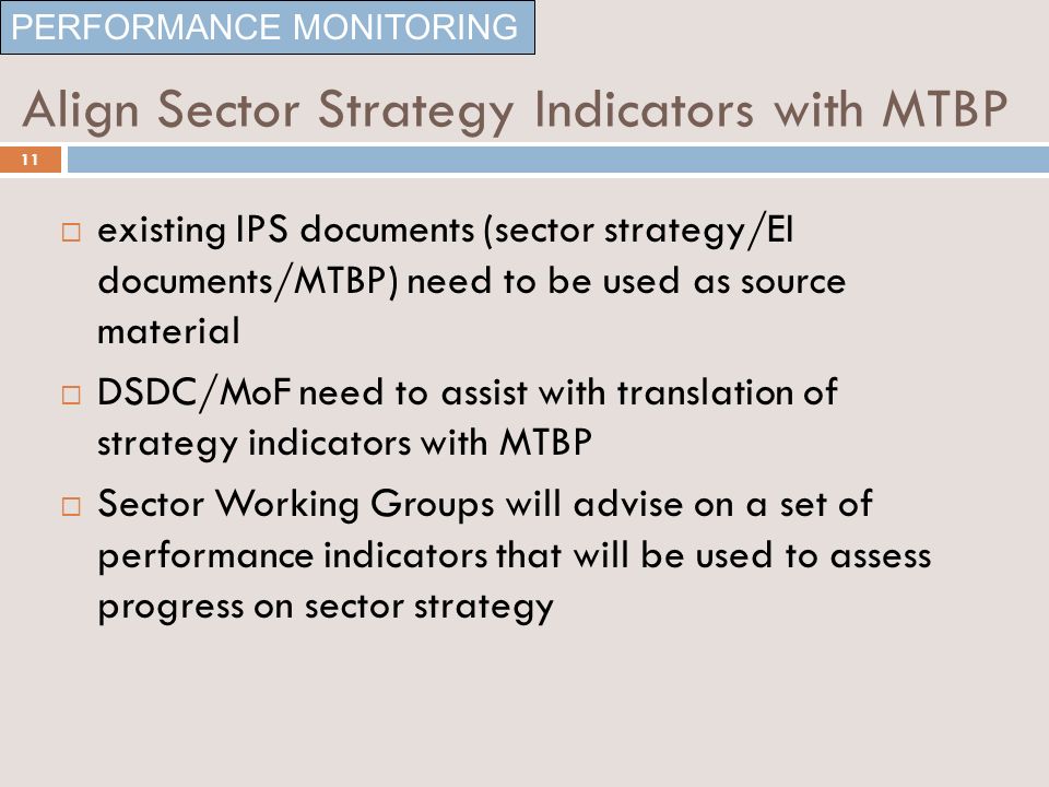 Align Sector Strategy Indicators with MTBP existing IPS documents (sector strategy/EI documents/MTBP) need to be used as source material DSDC/MoF need to assist with translation of strategy indicators with MTBP Sector Working Groups will advise on a set of performance indicators that will be used to assess progress on sector strategy PERFORMANCE MONITORING 11