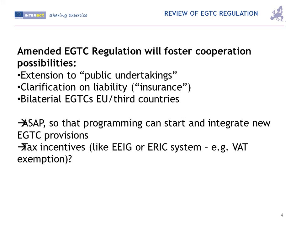 REVIEW OF EGTC REGULATION 4 Amended EGTC Regulation will foster cooperation possibilities: Extension to public undertakings Clarification on liability (insurance) Bilaterial EGTCs EU/third countries ASAP, so that programming can start and integrate new EGTC provisions Tax incentives (like EEIG or ERIC system – e.g.