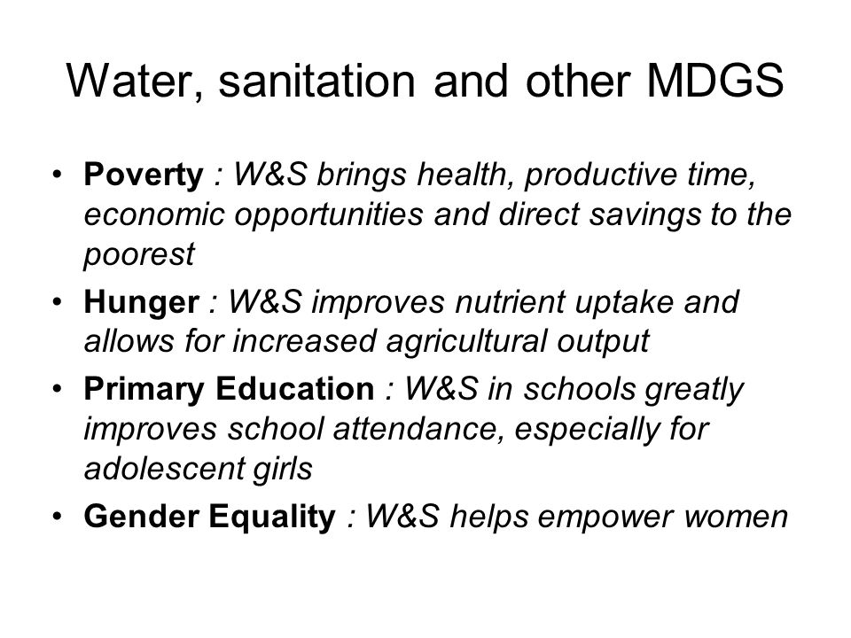 Water, sanitation and other MDGS Poverty : W&S brings health, productive time, economic opportunities and direct savings to the poorest Hunger : W&S improves nutrient uptake and allows for increased agricultural output Primary Education : W&S in schools greatly improves school attendance, especially for adolescent girls Gender Equality : W&S helps empower women