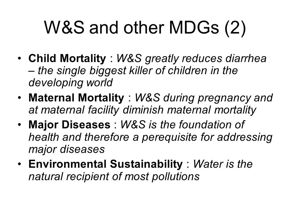 W&S and other MDGs (2) Child Mortality : W&S greatly reduces diarrhea – the single biggest killer of children in the developing world Maternal Mortality : W&S during pregnancy and at maternal facility diminish maternal mortality Major Diseases : W&S is the foundation of health and therefore a perequisite for addressing major diseases Environmental Sustainability : Water is the natural recipient of most pollutions