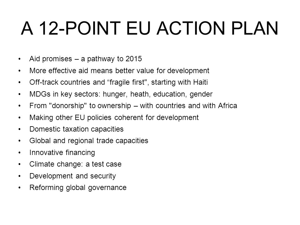 A 12-POINT EU ACTION PLAN Aid promises – a pathway to 2015 More effective aid means better value for development Off-track countries and fragile first , starting with Haiti MDGs in key sectors: hunger, heath, education, gender From donorship to ownership – with countries and with Africa Making other EU policies coherent for development Domestic taxation capacities Global and regional trade capacities Innovative financing Climate change: a test case Development and security Reforming global governance