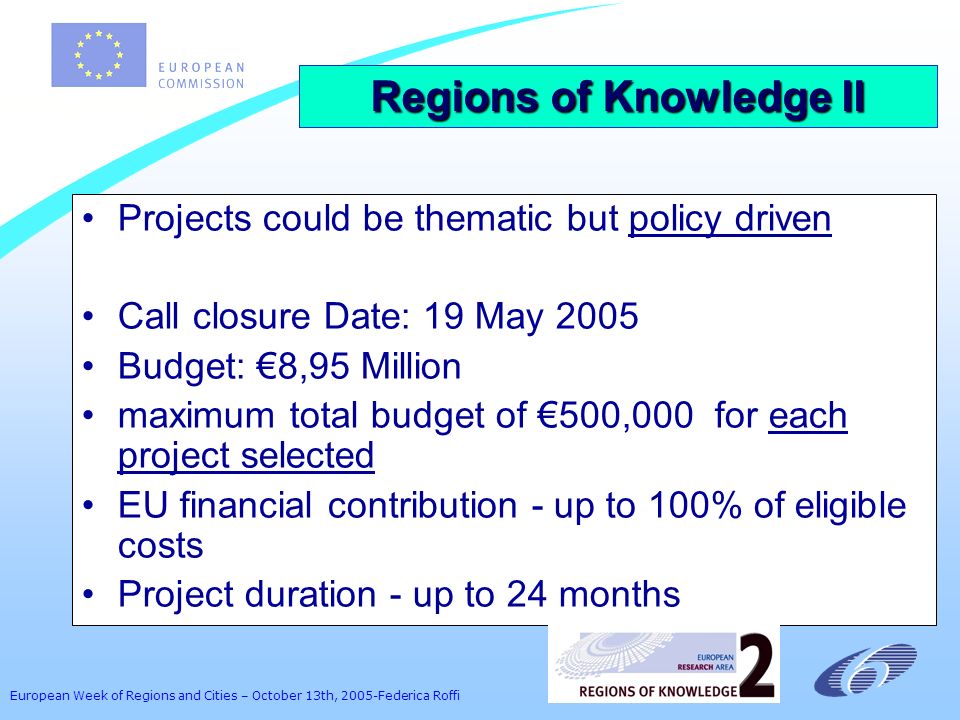 European Week of Regions and Cities – October 13th, 2005-Federica Roffi Projects could be thematic but policy driven Call closure Date: 19 May 2005 Budget: 8,95 Million maximum total budget of 500,000 for each project selected EU financial contribution - up to 100% of eligible costs Project duration - up to 24 months Regions of Knowledge II