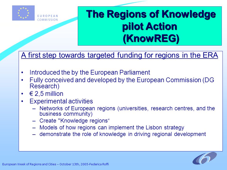 European Week of Regions and Cities – October 13th, 2005-Federica Roffi A first step towards targeted funding for regions in the ERA Introduced the by the European Parliament Fully conceived and developed by the European Commission (DG Research) 2,5 million Experimental activities –Networks of European regions (universities, research centres, and the business community) –Create Knowledge regions –Models of how regions can implement the Lisbon strategy –demonstrate the role of knowledge in driving regional development The Regions of Knowledge pilot Action The Regions of Knowledge pilot Action (KnowREG) (KnowREG)