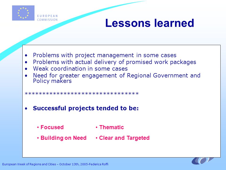 European Week of Regions and Cities – October 13th, 2005-Federica Roffi Lessons learned Problems with project management in some cases Problems with actual delivery of promised work packages Weak coordination in some cases Need for greater engagement of Regional Government and Policy makers ******************************** Successful projects tended to be: Focused Thematic Building on Need Clear and Targeted
