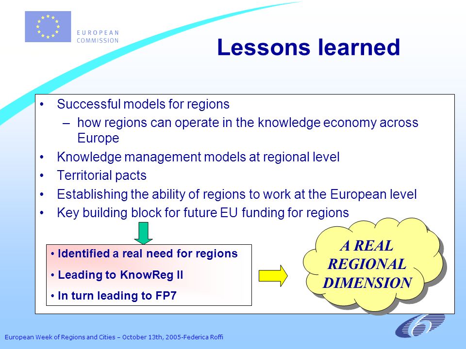 European Week of Regions and Cities – October 13th, 2005-Federica Roffi Successful models for regions –how regions can operate in the knowledge economy across Europe Knowledge management models at regional level Territorial pacts Establishing the ability of regions to work at the European level Key building block for future EU funding for regions Lessons learned Identified a real need for regions Leading to KnowReg II In turn leading to FP7 A REAL REGIONAL DIMENSION