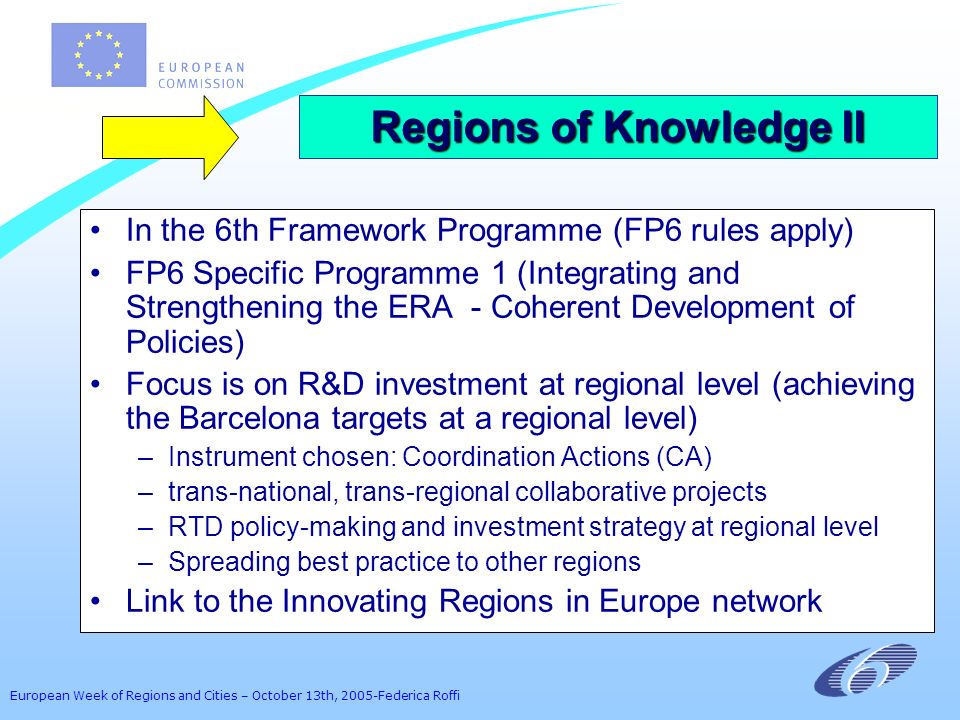 European Week of Regions and Cities – October 13th, 2005-Federica Roffi In the 6th Framework Programme (FP6 rules apply) FP6 Specific Programme 1 (Integrating and Strengthening the ERA - Coherent Development of Policies) Focus is on R&D investment at regional level (achieving the Barcelona targets at a regional level) –Instrument chosen: Coordination Actions (CA) –trans-national, trans-regional collaborative projects –RTD policy-making and investment strategy at regional level –Spreading best practice to other regions Link to the Innovating Regions in Europe network Regions of Knowledge II