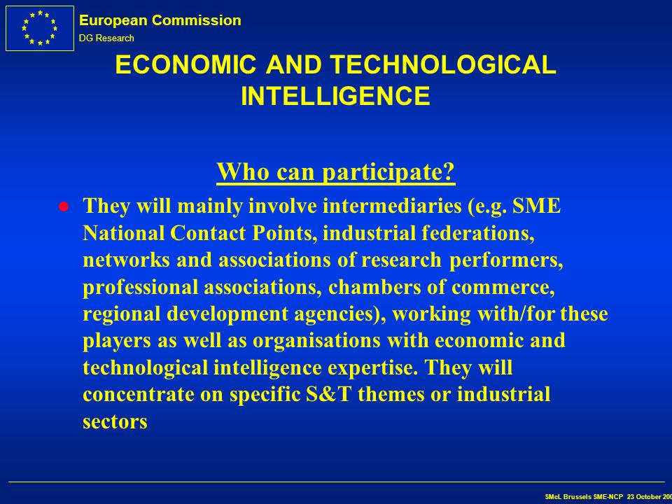 European Commission DG Research SMcL Brussels SME-NCP 23 October 2002 ECONOMIC AND TECHNOLOGICAL INTELLIGENCE Beneficiaries l The main beneficiaries of the activities to be carried out will be the innovation players: SMEs, researcher- entrepreneurs and investors.