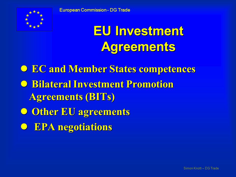 Simon Knott – DG Trade European Commission - DG Trade EU Investment Agreements l EC and Member States competences l Bilateral Investment Promotion Agreements (BITs) l Other EU agreements l EPA negotiations
