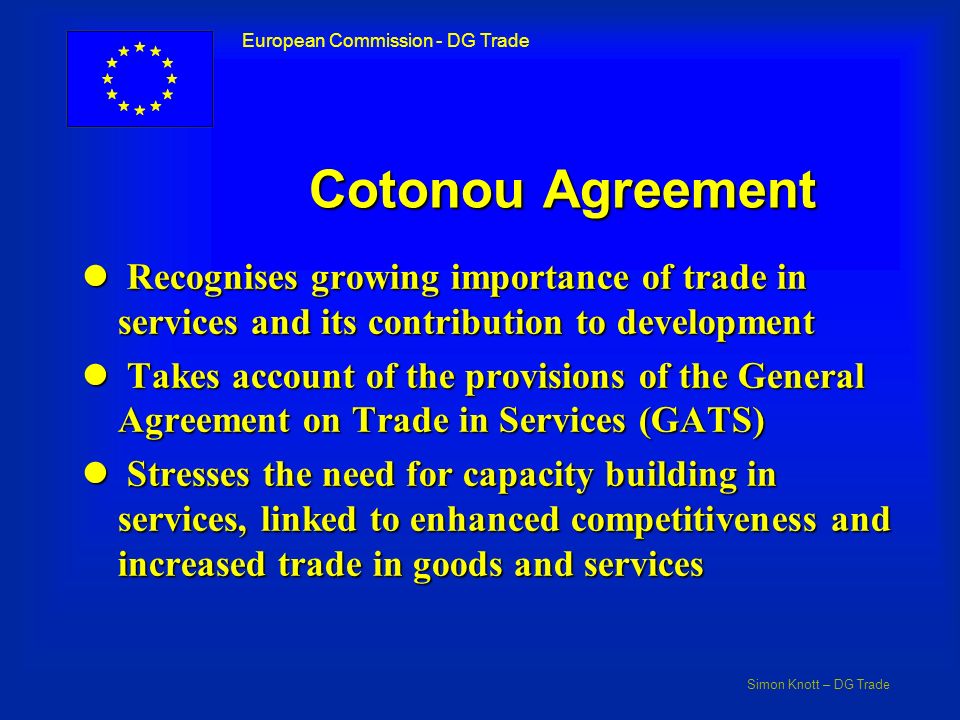 Simon Knott – DG Trade European Commission - DG Trade Cotonou Agreement l Recognises growing importance of trade in services and its contribution to development l Takes account of the provisions of the General Agreement on Trade in Services (GATS) l Stresses the need for capacity building in services, linked to enhanced competitiveness and increased trade in goods and services
