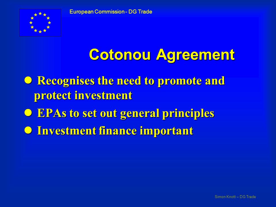 Simon Knott – DG Trade European Commission - DG Trade Cotonou Agreement l Recognises the need to promote and protect investment l EPAs to set out general principles l Investment finance important