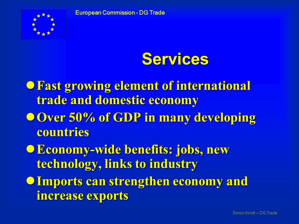 Simon Knott – DG Trade European Commission - DG Trade Services lFast growing element of international trade and domestic economy lOver 50% of GDP in many developing countries lEconomy-wide benefits: jobs, new technology, links to industry lImports can strengthen economy and increase exports