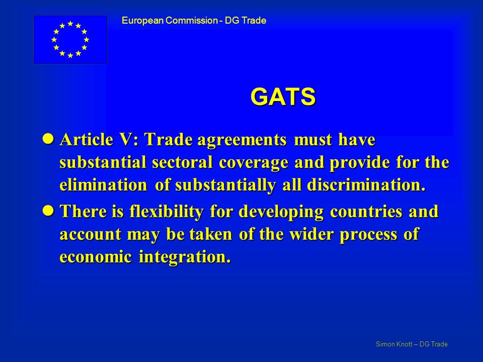 Simon Knott – DG Trade European Commission - DG Trade GATS lArticle V: Trade agreements must have substantial sectoral coverage and provide for the elimination of substantially all discrimination.