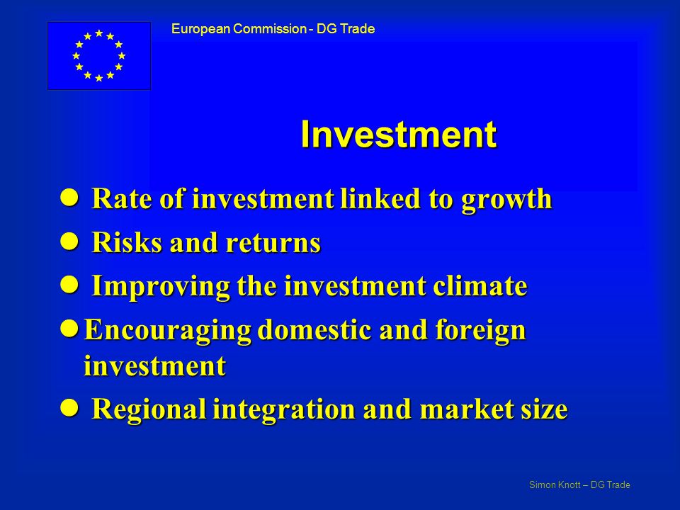 Simon Knott – DG Trade European Commission - DG Trade Investment l Rate of investment linked to growth l Risks and returns l Improving the investment climate lEncouraging domestic and foreign investment l Regional integration and market size