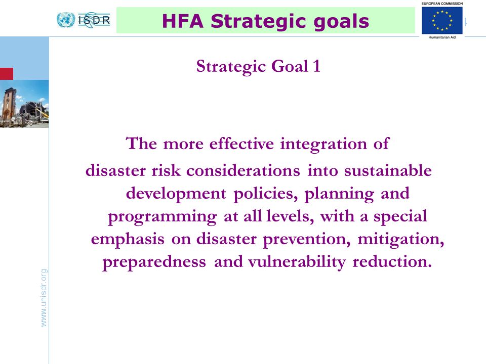 4 HFA Strategic goals Strategic Goal 1 The more effective integration of disaster risk considerations into sustainable development policies, planning and programming at all levels, with a special emphasis on disaster prevention, mitigation, preparedness and vulnerability reduction.
