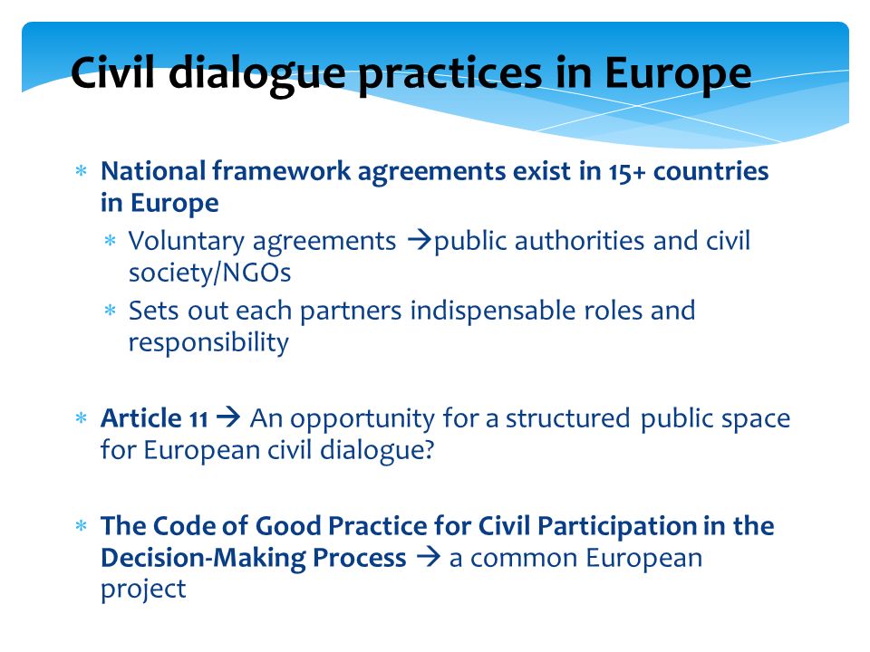 Civil dialogue practices in Europe National framework agreements exist in 15+ countries in Europe Voluntary agreements public authorities and civil society/NGOs Sets out each partners indispensable roles and responsibility Article 11 An opportunity for a structured public space for European civil dialogue.
