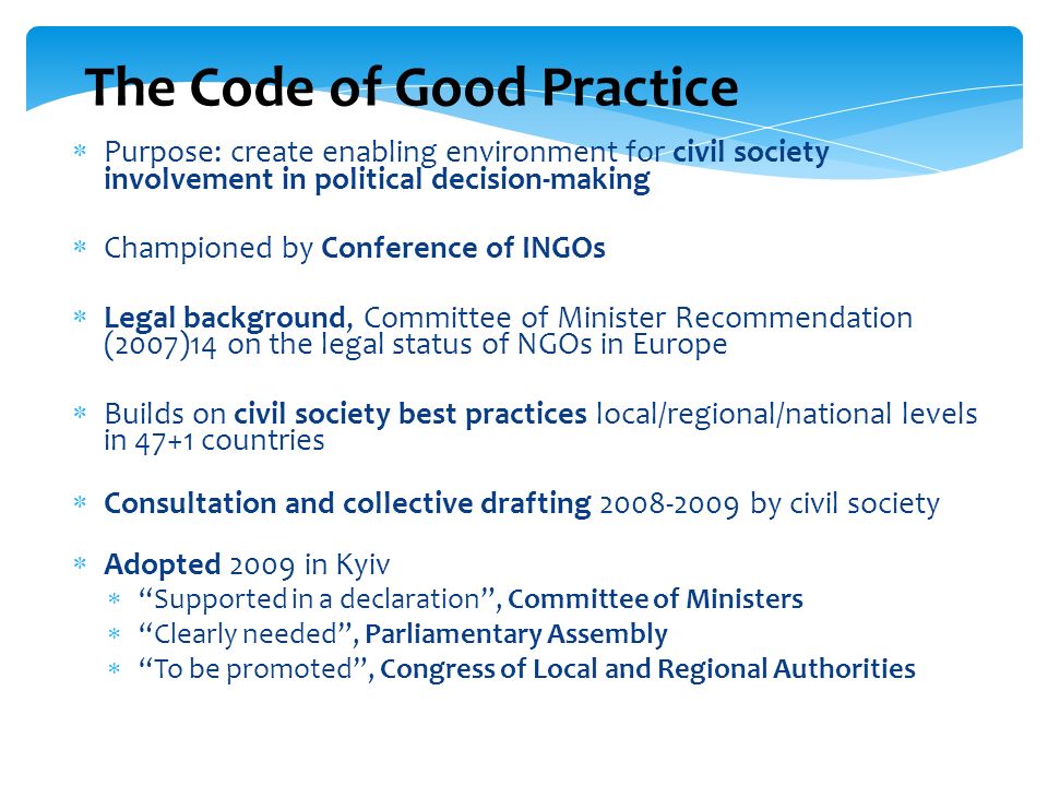 The Code of Good Practice Purpose: create enabling environment for civil society involvement in political decision-making Championed by Conference of INGOs Legal background, Committee of Minister Recommendation (2007)14 on the legal status of NGOs in Europe Builds on civil society best practices local/regional/national levels in 47+1 countries Consultation and collective drafting by civil society Adopted 2009 in Kyiv Supported in a declaration, Committee of Ministers Clearly needed, Parliamentary Assembly To be promoted, Congress of Local and Regional Authorities
