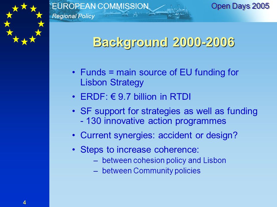 Regional Policy EUROPEAN COMMISSION Open Days Background Funds = main source of EU funding for Lisbon Strategy ERDF: 9.7 billion in RTDI SF support for strategies as well as funding innovative action programmes Current synergies: accident or design.