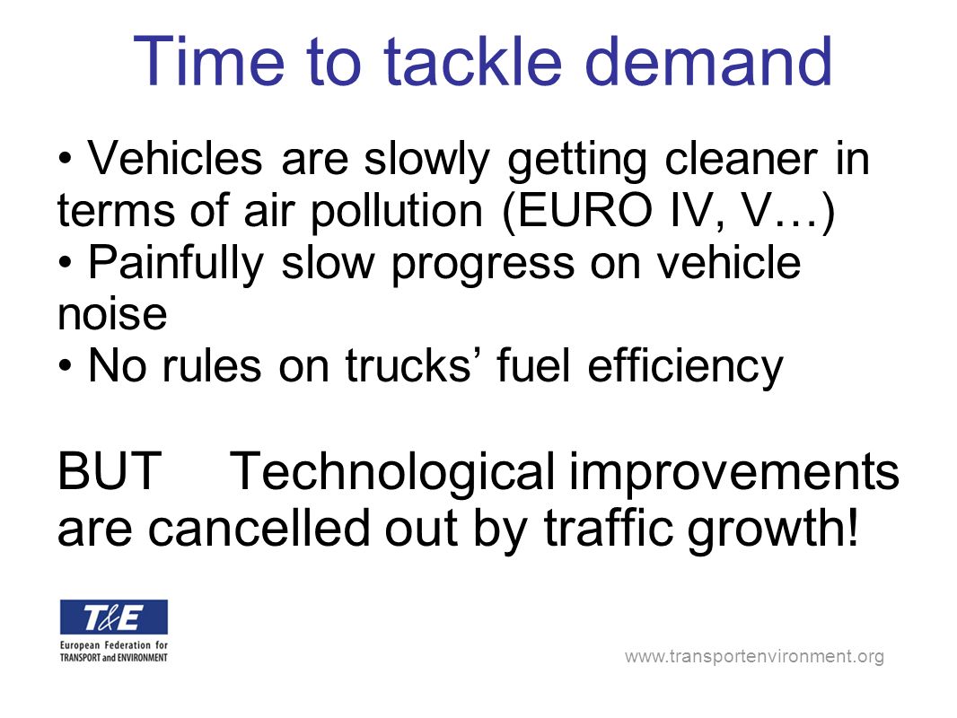 Time to tackle demand Vehicles are slowly getting cleaner in terms of air pollution (EURO IV, V…) Painfully slow progress on vehicle noise No rules on trucks fuel efficiency BUTTechnological improvements are cancelled out by traffic growth!