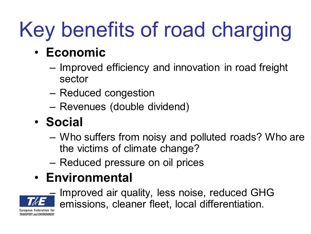 Key benefits of road charging Economic –Improved efficiency and innovation in road freight sector –Reduced congestion –Revenues (double dividend) Social –Who suffers from noisy and polluted roads.