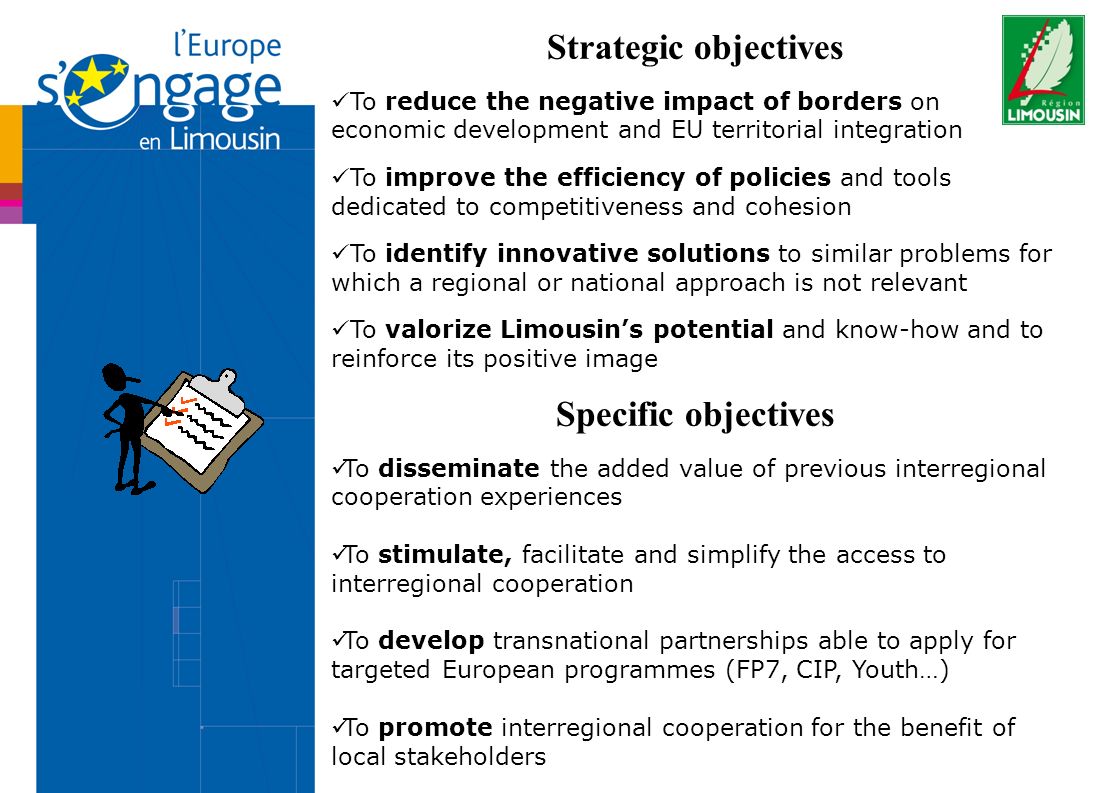 Strategic objectives To reduce the negative impact of borders on economic development and EU territorial integration To improve the efficiency of policies and tools dedicated to competitiveness and cohesion To identify innovative solutions to similar problems for which a regional or national approach is not relevant To valorize Limousins potential and know-how and to reinforce its positive image Specific objectives To disseminate the added value of previous interregional cooperation experiences To stimulate, facilitate and simplify the access to interregional cooperation To develop transnational partnerships able to apply for targeted European programmes (FP7, CIP, Youth…) To promote interregional cooperation for the benefit of local stakeholders