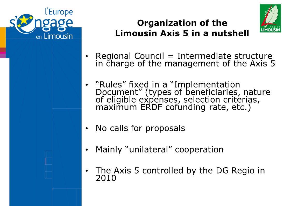 Organization of the Limousin Axis 5 in a nutshell Regional Council = Intermediate structure in charge of the management of the Axis 5 Rules fixed in a Implementation Document (types of beneficiaries, nature of eligible expenses, selection criterias, maximum ERDF cofunding rate, etc.) No calls for proposals Mainly unilateral cooperation The Axis 5 controlled by the DG Regio in 2010