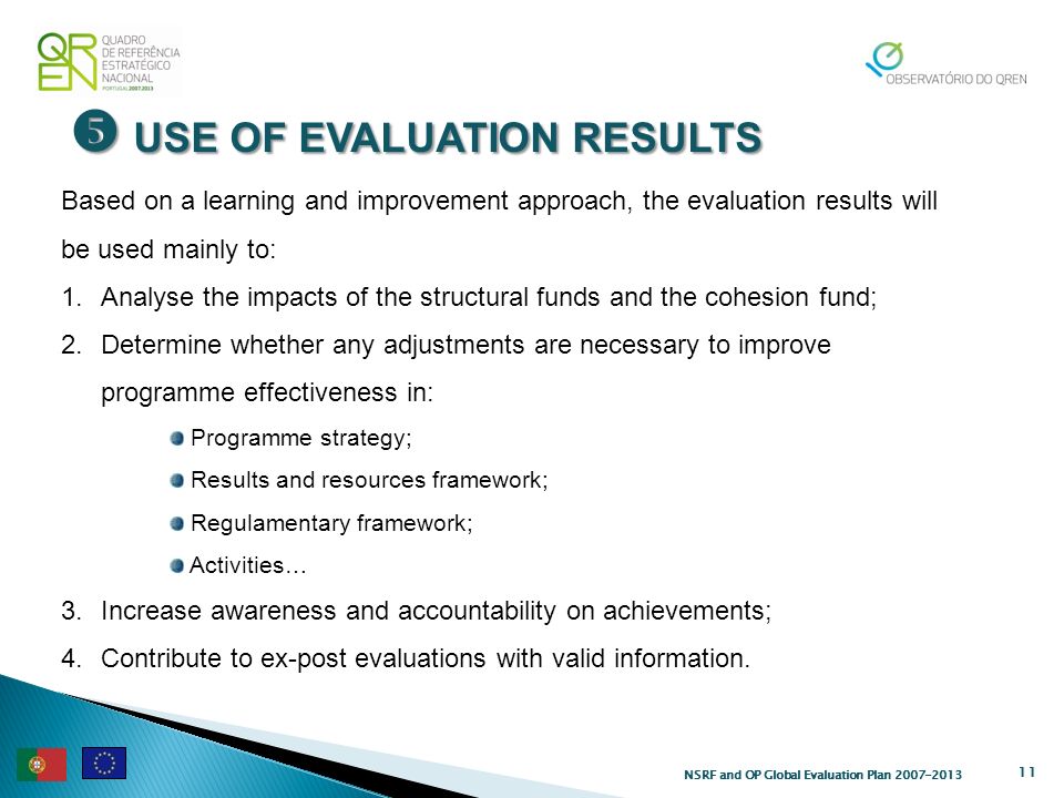 USE OF EVALUATION RESULTS USE OF EVALUATION RESULTS 11 Based on a learning and improvement approach, the evaluation results will be used mainly to: 1.Analyse the impacts of the structural funds and the cohesion fund; 2.Determine whether any adjustments are necessary to improve programme effectiveness in: Programme strategy; Results and resources framework; Regulamentary framework; Activities… 3.Increase awareness and accountability on achievements; 4.Contribute to ex-post evaluations with valid information.